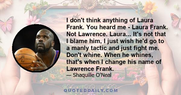 I don't think anything of Laura Frank. You heard me - Laura Frank. Not Lawrence. Laura... It's not that I blame him, I just wish he'd go to a manly tactic and just fight me. Don't whine. When he whines, that's when I