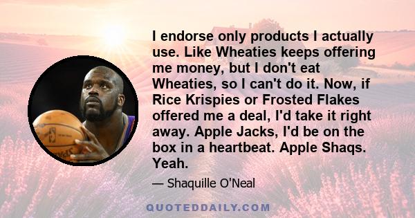 I endorse only products I actually use. Like Wheaties keeps offering me money, but I don't eat Wheaties, so I can't do it. Now, if Rice Krispies or Frosted Flakes offered me a deal, I'd take it right away. Apple Jacks,