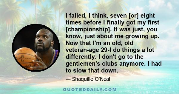 I failed, I think, seven [or] eight times before I finally got my first [championship]. It was just, you know, just about me growing up. Now that I'm an old, old veteran-age 29-I do things a lot differently. I don't go