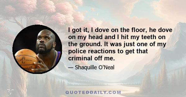 I got it, I dove on the floor, he dove on my head and I hit my teeth on the ground. It was just one of my police reactions to get that criminal off me.