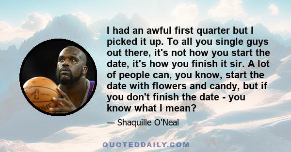 I had an awful first quarter but I picked it up. To all you single guys out there, it's not how you start the date, it's how you finish it sir. A lot of people can, you know, start the date with flowers and candy, but