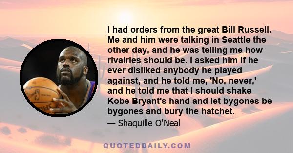 I had orders from the great Bill Russell. Me and him were talking in Seattle the other day, and he was telling me how rivalries should be. I asked him if he ever disliked anybody he played against, and he told me, 'No,