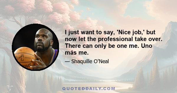 I just want to say, 'Nice job,' but now let the professional take over. There can only be one me. Uno más me.