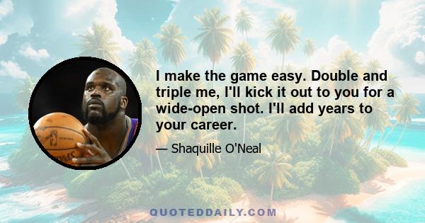 I make the game easy. Double and triple me, I'll kick it out to you for a wide-open shot. I'll add years to your career.