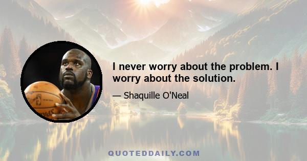 I never worry about the problem. I worry about the solution.