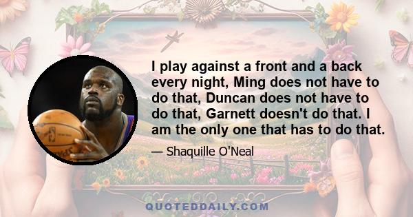 I play against a front and a back every night, Ming does not have to do that, Duncan does not have to do that, Garnett doesn't do that. I am the only one that has to do that.