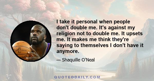 I take it personal when people don't double me. It's against my religion not to double me. It upsets me. It makes me think they're saying to themselves I don't have it anymore.