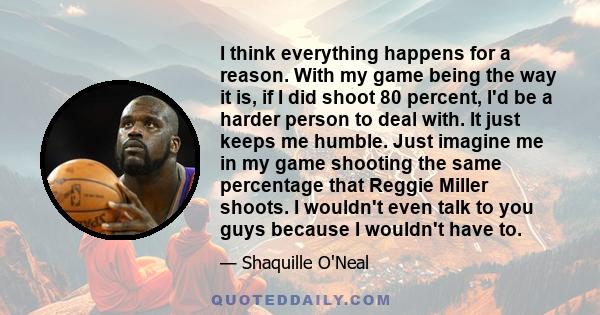 I think everything happens for a reason. With my game being the way it is, if I did shoot 80 percent, I'd be a harder person to deal with. It just keeps me humble. Just imagine me in my game shooting the same percentage 