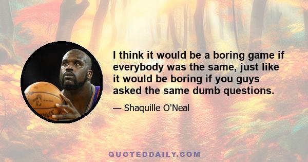 I think it would be a boring game if everybody was the same, just like it would be boring if you guys asked the same dumb questions.