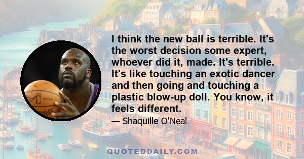 I think the new ball is terrible. It's the worst decision some expert, whoever did it, made. It's terrible. It's like touching an exotic dancer and then going and touching a plastic blow-up doll. You know, it feels