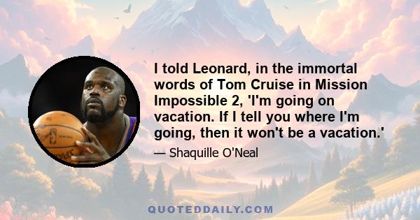 I told Leonard, in the immortal words of Tom Cruise in Mission Impossible 2, 'I'm going on vacation. If I tell you where I'm going, then it won't be a vacation.'