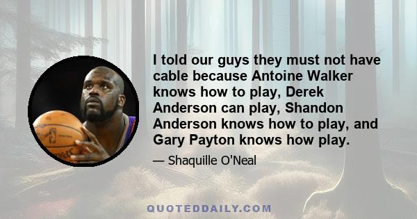 I told our guys they must not have cable because Antoine Walker knows how to play, Derek Anderson can play, Shandon Anderson knows how to play, and Gary Payton knows how play.