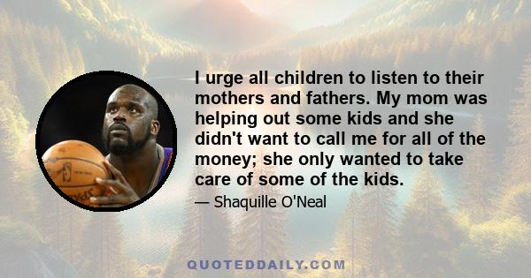 I urge all children to listen to their mothers and fathers. My mom was helping out some kids and she didn't want to call me for all of the money; she only wanted to take care of some of the kids.