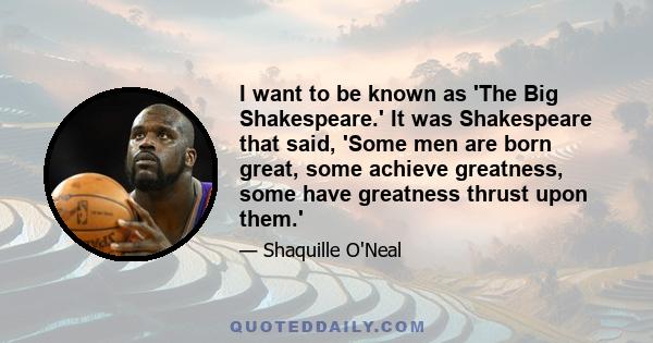 I want to be known as 'The Big Shakespeare.' It was Shakespeare that said, 'Some men are born great, some achieve greatness, some have greatness thrust upon them.'