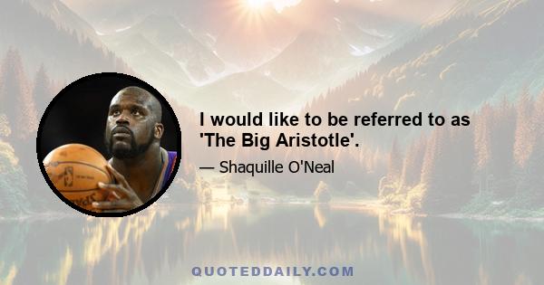 I would like to be referred to as 'The Big Aristotle'.