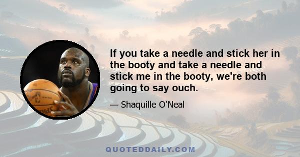 If you take a needle and stick her in the booty and take a needle and stick me in the booty, we're both going to say ouch.