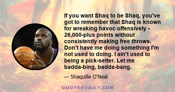 If you want Shaq to be Shaq, you've got to remember that Shaq is known for wreaking havoc offensively - 26,000-plus points without consistently making free throws. Don't have me doing something I'm not used to doing. I