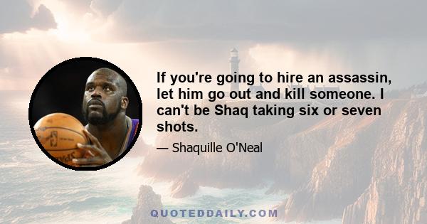 If you're going to hire an assassin, let him go out and kill someone. I can't be Shaq taking six or seven shots.