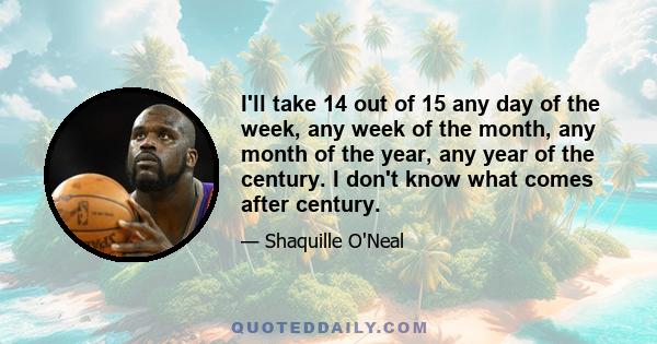 I'll take 14 out of 15 any day of the week, any week of the month, any month of the year, any year of the century. I don't know what comes after century.