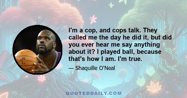 I'm a cop, and cops talk. They called me the day he did it, but did you ever hear me say anything about it? I played ball, because that's how I am. I'm true.