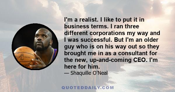 I'm a realist. I like to put it in business terms. I ran three different corporations my way and I was successful. But I'm an older guy who is on his way out so they brought me in as a consultant for the new,