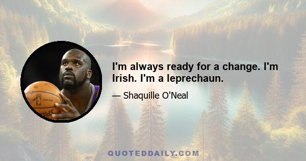 I'm always ready for a change. I'm Irish. I'm a leprechaun.