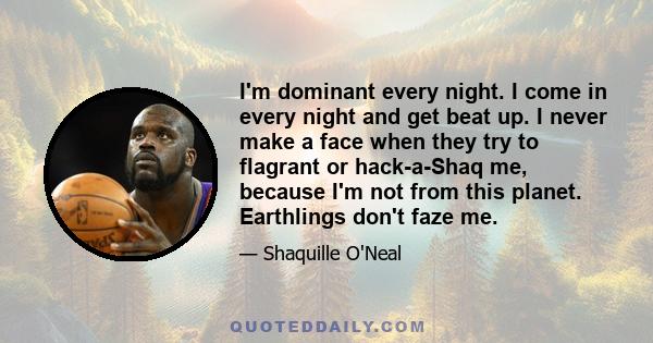 I'm dominant every night. I come in every night and get beat up. I never make a face when they try to flagrant or hack-a-Shaq me, because I'm not from this planet. Earthlings don't faze me.