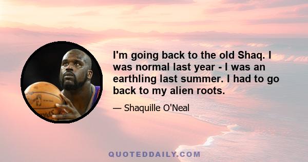 I'm going back to the old Shaq. I was normal last year - I was an earthling last summer. I had to go back to my alien roots.