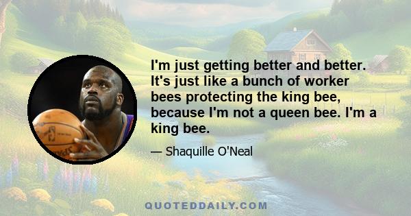 I'm just getting better and better. It's just like a bunch of worker bees protecting the king bee, because I'm not a queen bee. I'm a king bee.