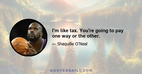 I'm like tax. You're going to pay one way or the other.