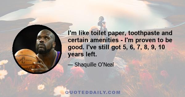 I'm like toilet paper, toothpaste and certain amenities - I'm proven to be good. I've still got 5, 6, 7, 8, 9, 10 years left.