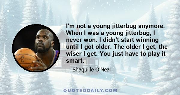 I'm not a young jitterbug anymore. When I was a young jitterbug, I never won. I didn't start winning until I got older. The older I get, the wiser I get. You just have to play it smart.