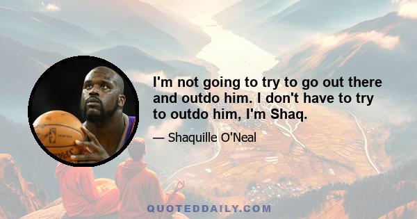 I'm not going to try to go out there and outdo him. I don't have to try to outdo him, I'm Shaq.