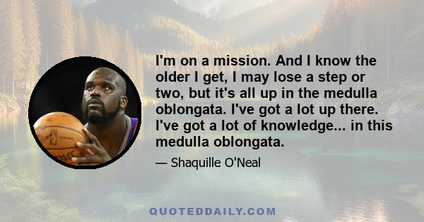 I'm on a mission. And I know the older I get, I may lose a step or two, but it's all up in the medulla oblongata. I've got a lot up there. I've got a lot of knowledge... in this medulla oblongata.