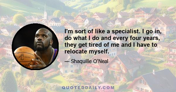 I'm sort of like a specialist. I go in, do what I do and every four years, they get tired of me and I have to relocate myself.