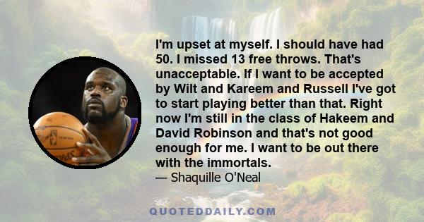 I'm upset at myself. I should have had 50. I missed 13 free throws. That's unacceptable. If I want to be accepted by Wilt and Kareem and Russell I've got to start playing better than that. Right now I'm still in the