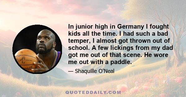 In junior high in Germany I fought kids all the time. I had such a bad temper, I almost got thrown out of school. A few lickings from my dad got me out of that scene. He wore me out with a paddle.