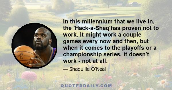 In this millennium that we live in, the 'Hack-a-Shaq'has proven not to work. It might work a couple games every now and then, but when it comes to the playoffs or a championship series, it doesn't work - not at all.