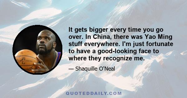 It gets bigger every time you go over. In China, there was Yao Ming stuff everywhere. I'm just fortunate to have a good-looking face to where they recognize me.