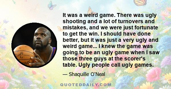 It was a weird game. There was ugly shooting and a lot of turnovers and mistakes, and we were just fortunate to get the win. I should have done better, but it was just a very ugly and weird game... I knew the game was