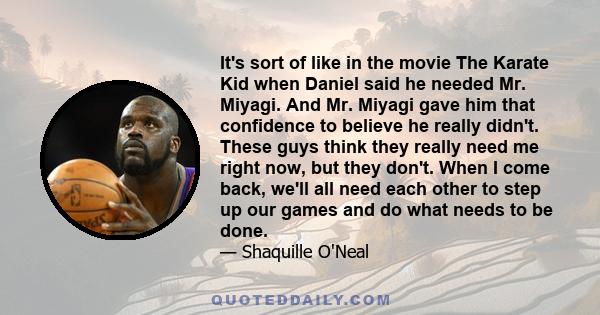 It's sort of like in the movie The Karate Kid when Daniel said he needed Mr. Miyagi. And Mr. Miyagi gave him that confidence to believe he really didn't. These guys think they really need me right now, but they don't.