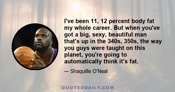 I've been 11, 12 percent body fat my whole career. But when you've got a big, sexy, beautiful man that's up in the 340s, 350s, the way you guys were taught on this planet, you're going to automatically think it's fat.