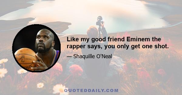 Like my good friend Eminem the rapper says, you only get one shot.