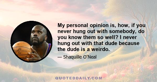 My personal opinion is, how, if you never hung out with somebody, do you know them so well? I never hung out with that dude because the dude is a weirdo.