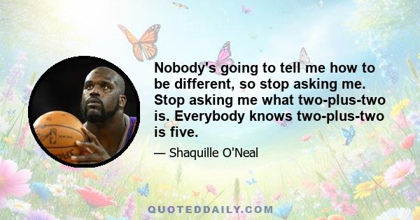 Nobody's going to tell me how to be different, so stop asking me. Stop asking me what two-plus-two is. Everybody knows two-plus-two is five.