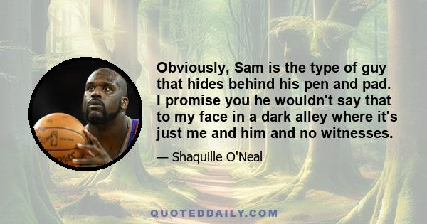 Obviously, Sam is the type of guy that hides behind his pen and pad. I promise you he wouldn't say that to my face in a dark alley where it's just me and him and no witnesses.