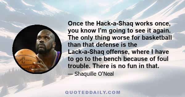 Once the Hack-a-Shaq works once, you know I'm going to see it again. The only thing worse for basketball than that defense is the Lack-a-Shaq offense, where I have to go to the bench because of foul trouble. There is no 