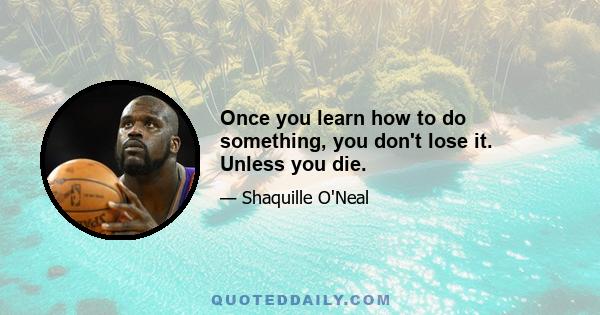 Once you learn how to do something, you don't lose it. Unless you die.