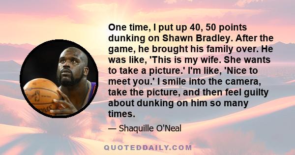 One time, I put up 40, 50 points dunking on Shawn Bradley. After the game, he brought his family over. He was like, 'This is my wife. She wants to take a picture.' I'm like, 'Nice to meet you.' I smile into the camera,