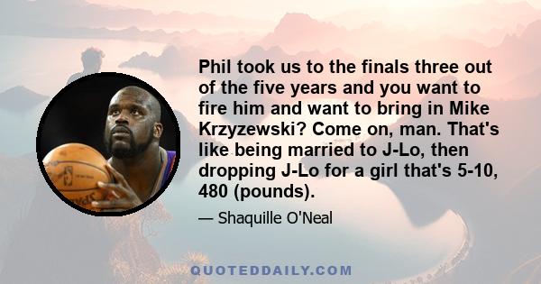 Phil took us to the finals three out of the five years and you want to fire him and want to bring in Mike Krzyzewski? Come on, man. That's like being married to J-Lo, then dropping J-Lo for a girl that's 5-10, 480